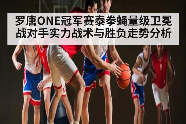 罗唐ONE冠军赛泰拳蝇量级卫冕战对手实力战术与胜负走势分析